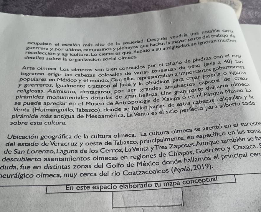 ocupaban el escalón más alto de la sociedad. Después vendría una notable cast
guerrera y por último, campesinos y plebeyos que hacían la mayor parte del trabajo de
recolección y agricultura. Lo cierto es que, debido a su antigüedad, se ignoran muchos
detalles sobre la organización social olmeca.
Arte olmeca. Los olmecas son bien conocidos por el tallado de piedras con el cual
lograron erigir las cabezas colosales de varias toneladas de peso (seis a 40) tan
populares en México y el mundo. Con ellas representaban a importantes gobernantes
y guerreros. Igualmente trataron el jade y la obsidiana para crear joyería o figuras
religiosas. Asimismo, destacaron por ser grandes arquitectos capaces de crear
pirámides monumentales dotadas de gran belleza. Una gran parte del arte olmeca
se puede apreciar en el Museo de Antropología de Xalapa o en el Parque Museo La
Venta (Huimanguillo, Tabasco), donde se hallan varias de estas cabezas colosales y la
pirámide más antigua de Mesoamérica. La Venta es el sitio perfecto para saberlo todo
sobre esta cultura.
Ubicación geográfica de la cultura olmeca. La cultura olmeca se asentó en el sureste
del estado de Veracruz y oeste de Tabasco, principalmente, en específico en las zona
de San Lorenzo, Laguna de los Cerros, La Venta yTres Zapotes. Aunque también se ha
descubierto asentamientos olmecas en regiones de Chiapas, Guerrero y Oaxaca.'
duda, fue en distintas zonas del Golfo de México donde hallamos el principal cen
meurálgico olmeca, muy cerca del río Coatzacoalcos (Ayala, 2019).
En este espacio elaborado tu mapa conceptual