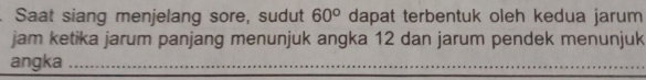 Saat siang menjelang sore, sudut 60° dapat terbentuk oleh kedua jarum 
jam ketika jarum panjang menunjuk angka 12 dan jarum pendek menunjuk 
angka_