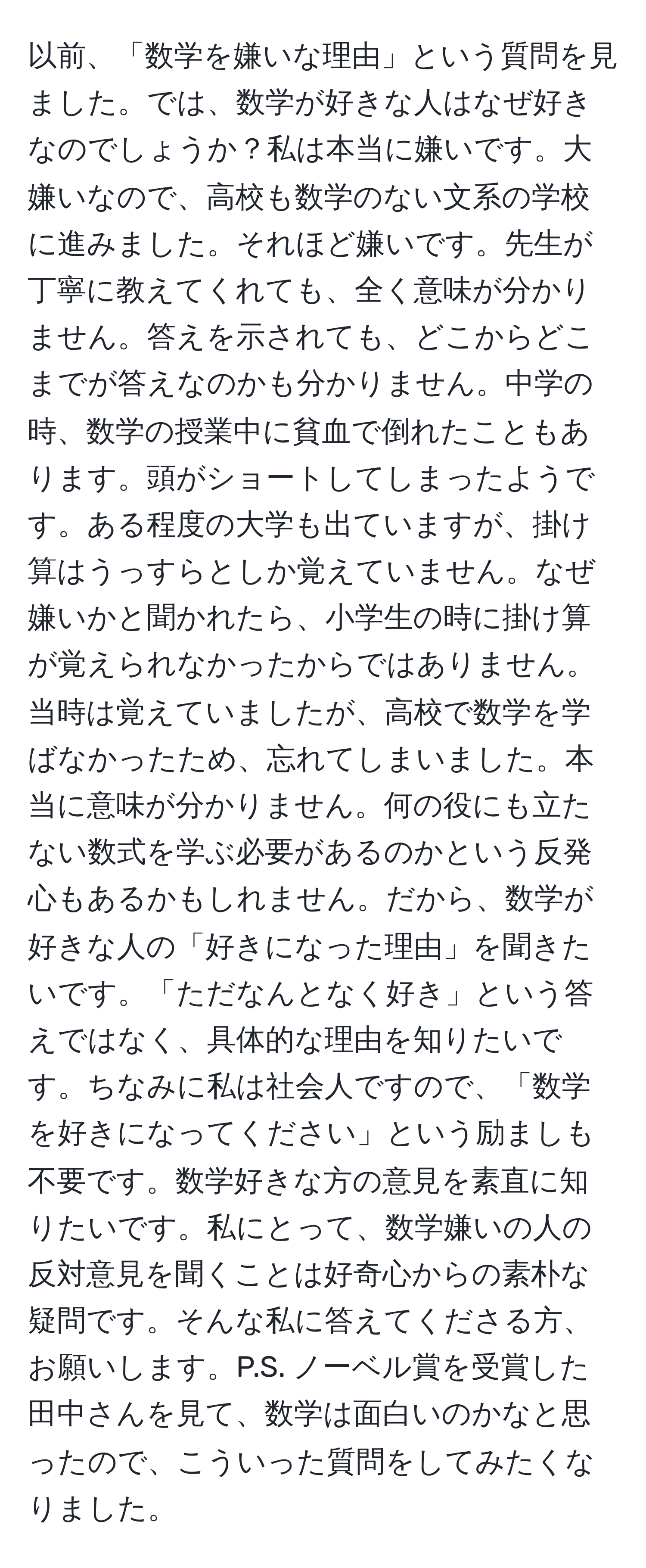 以前、「数学を嫌いな理由」という質問を見ました。では、数学が好きな人はなぜ好きなのでしょうか？私は本当に嫌いです。大嫌いなので、高校も数学のない文系の学校に進みました。それほど嫌いです。先生が丁寧に教えてくれても、全く意味が分かりません。答えを示されても、どこからどこまでが答えなのかも分かりません。中学の時、数学の授業中に貧血で倒れたこともあります。頭がショートしてしまったようです。ある程度の大学も出ていますが、掛け算はうっすらとしか覚えていません。なぜ嫌いかと聞かれたら、小学生の時に掛け算が覚えられなかったからではありません。当時は覚えていましたが、高校で数学を学ばなかったため、忘れてしまいました。本当に意味が分かりません。何の役にも立たない数式を学ぶ必要があるのかという反発心もあるかもしれません。だから、数学が好きな人の「好きになった理由」を聞きたいです。「ただなんとなく好き」という答えではなく、具体的な理由を知りたいです。ちなみに私は社会人ですので、「数学を好きになってください」という励ましも不要です。数学好きな方の意見を素直に知りたいです。私にとって、数学嫌いの人の反対意見を聞くことは好奇心からの素朴な疑問です。そんな私に答えてくださる方、お願いします。P.S. ノーベル賞を受賞した田中さんを見て、数学は面白いのかなと思ったので、こういった質問をしてみたくなりました。