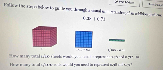 Watch Video Show Exampl 
Follow the steps below to guide you through a visual understanding of an addition problem:
0.38+0.71
1/ 10=0.1 1/100=0.01
How many total 1/10 sheets would you need to represent 0.38 and 0.71? 10 
How many total 1/100 rods would you need to represent 0.38 and 0.71?