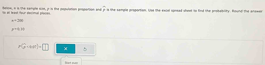 Below, n is the sample size, p is the population proportion and p is the sample proportion. Use the excel spread sheet to find the probability. Round the answer 
to at least four decimal places.
n=200
p=0.10
P(widehat p<0.07)=□ × 5 
Start over