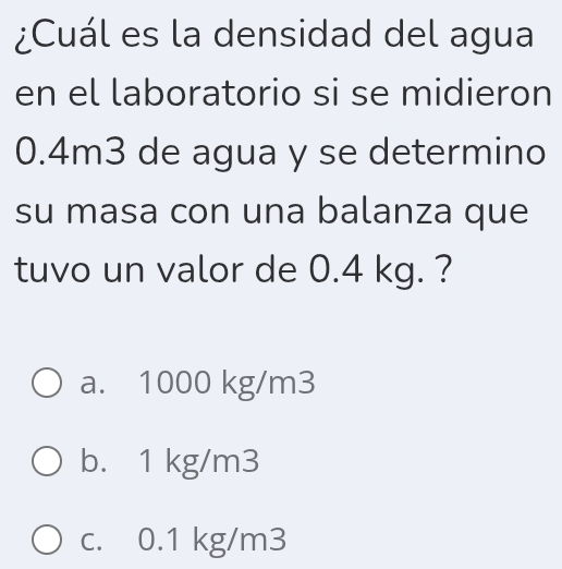 ¿Cuál es la densidad del agua
en el laboratorio si se midieron
0.4m3 de agua y se determino
su masa con una balanza que
tuvo un valor de 0.4 kg. ?
a. 1000 kg/m3
b. 1 kg/m3
c. 0.1 kg/m3