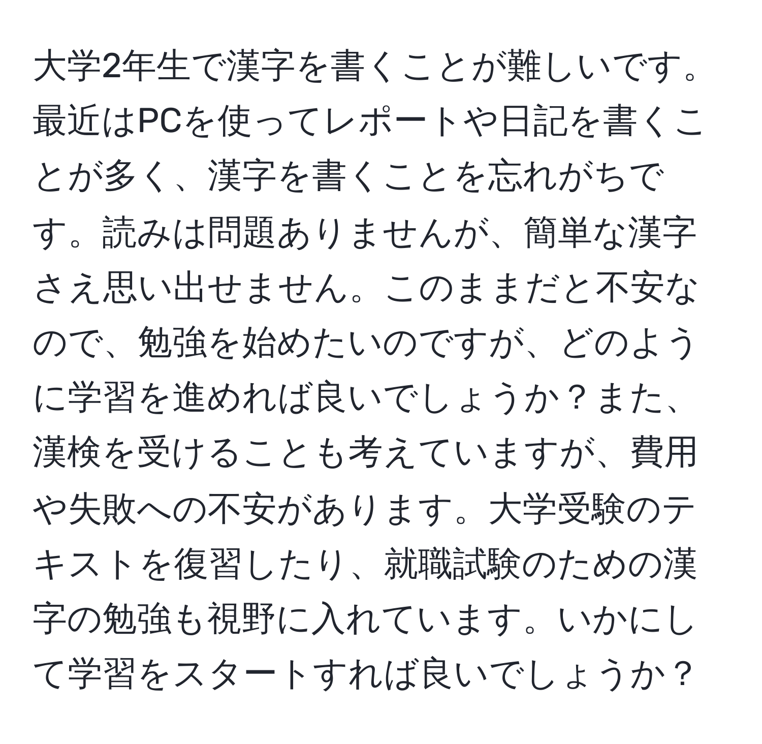 大学2年生で漢字を書くことが難しいです。最近はPCを使ってレポートや日記を書くことが多く、漢字を書くことを忘れがちです。読みは問題ありませんが、簡単な漢字さえ思い出せません。このままだと不安なので、勉強を始めたいのですが、どのように学習を進めれば良いでしょうか？また、漢検を受けることも考えていますが、費用や失敗への不安があります。大学受験のテキストを復習したり、就職試験のための漢字の勉強も視野に入れています。いかにして学習をスタートすれば良いでしょうか？