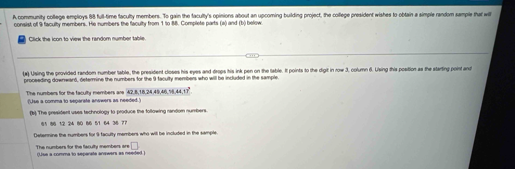 A community college employs 88 full-time faculty members. To gain the faculty's opinions about an upcoming building project, the college president wishes to obtain a simple random sample that will 
consist of 9 faculty members. He numbers the faculty from 1 to 88. Complete parts (a) and (b) below. 
Click the icon to view the random number table. 
(a) Using the provided random number table, the president closes his eyes and drops his ink pen on the table. It points to the digit in row 3, column 6. Using this position as the starting point and 
proceeding downward, determine the numbers for the 9 faculty members who will be included in the sample. 
The numbers for the faculty members are 42, 8, 18, 24, 49, 46, 16, 44, 17
(Use a comma to separate answers as needed.) 
(b) The president uses technology to produce the following random numbers.
61 86 12 24 80 86 51 64 36 77
Determine the numbers for 9 faculty members who will be included in the sample. 
The numbers for the faculty members are □. 
(Use a comma to separate answers as needed.)