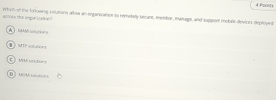 Which of the following solutions allow an organization to remotely secure, monitor, manage, and support mobile devices deployed
across the organization
A】MAM solutions
BMTP solutions
MM solutiong
DJ MDM solution s