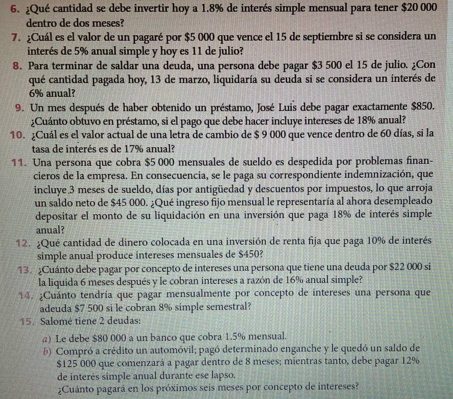 ¿Qué cantidad se debe invertir hoy a 1.8% de interés simple mensual para tener $20 000
dentro de dos meses?
7. ¿Cuál es el valor de un pagaré por $5 000 que vence el 15 de septiembre si se considera un
interés de 5% anual simple y hoy es 11 de julio?
8. Para terminar de saldar una deuda, una persona debe pagar $3 500 el 15 de julio. ¿Con
qué cantidad pagada hoy, 13 de marzo, liquidaría su deuda si se considera un interés de
6% anual?
9. Un mes después de haber obtenido un préstamo, José Luis debe pagar exactamente $850.
¿Cuánto obtuvo en préstamo, si el pago que debe hacer incluye intereses de 18% anual?
10. ¿Cuál es el valor actual de una letra de cambio de $ 9 000 que vence dentro de 60 días, si la
tasa de interés es de 17% anual?
11. Una persona que cobra $5 000 mensuales de sueldo es despedida por problemas finan-
cieros de la empresa. En consecuencia, se le paga su correspondiente indemnización, que
incluye.3 meses de sueldo, días por antigüedad y descuentos por impuestos, lo que arroja
un saldo neto de $45 000. ¿Qué ingreso fijo mensual le representaría al ahora desempleado
depositar el monto de su liquidación en una inversión que paga 18% de interés simple
anual?
12. ¿Qué cantidad de dinero colocada en una inversión de renta fija que paga 10% de interés
simple anual produce intereses mensuales de $450?
13. ¿Cuánto debe pagar por concepto de intereses una persona que tiene una deuda por $22 000 si
la liquida 6 meses después y le cobran intereses a razón de 16% anual simple?
14. ¿Cuánto tendría que pagar mensualmente por concepto de intereses una persona que
adeuda $7 500 si le cobran 8% simple semestral?
15. Salomé tiene 2 deudas:
) Le debe $80 000 a un banco que cobra 1.5% mensual.
b) Compró a crédito un automóvil; pagó determinado enganche y le quedó un saldo de
$125 000 que comenzará a pagar dentro de 8 meses; mientras tanto, debe pagar 12%
de interés simple anual durante ese lapso.
¿Cuánto pagará en los próximos seis meses por concepto de intereses?