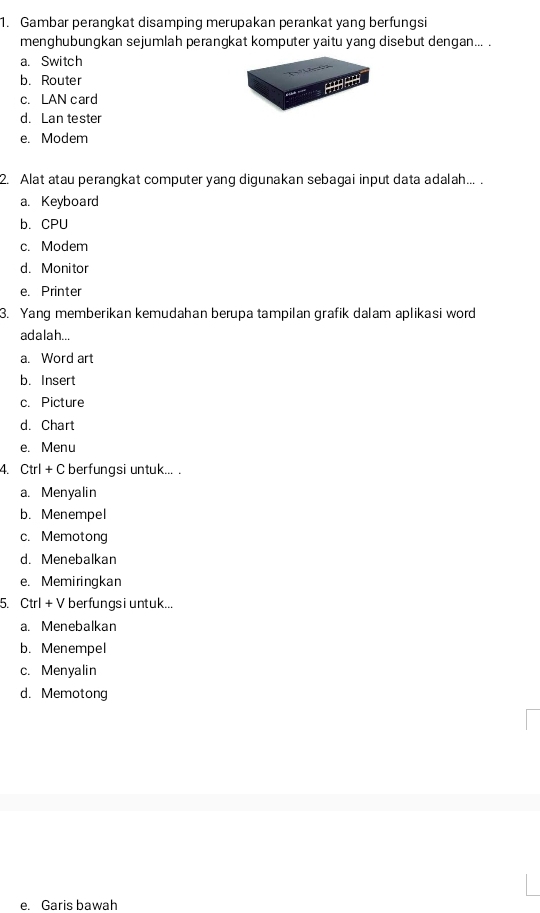 Gambar perangkat disamping merupakan perankat yang berfungsi
menghubungkan sejumlah perangkat komputer yaitu yang disebut dengan... .
a. Switch
b. Router
c. LAN card
d. Lan tester
e. Modem
2. Alat atau perangkat computer yang digunakan sebagai input data adalah... .
a. Keyboard
b. CPU
c. Modem
d. Monitor
e. Printer
3. Yang memberikan kemudahan berupa tampilan grafik dalam aplikasi word
adalah...
a. Word art
b. Insert
c. Picture
d. Chart
e. Menu
4. Ctrl + C berfungsi untuk... .
a. Menyalin
b. Menempel
c. Memotong
d. Menebalkan
e. Memiringkan
5. Ctrl + V berfungsi untuk...
a. Menebalkan
b. Menempel
c. Menyalin
d. Memotong
e. Garis bawah