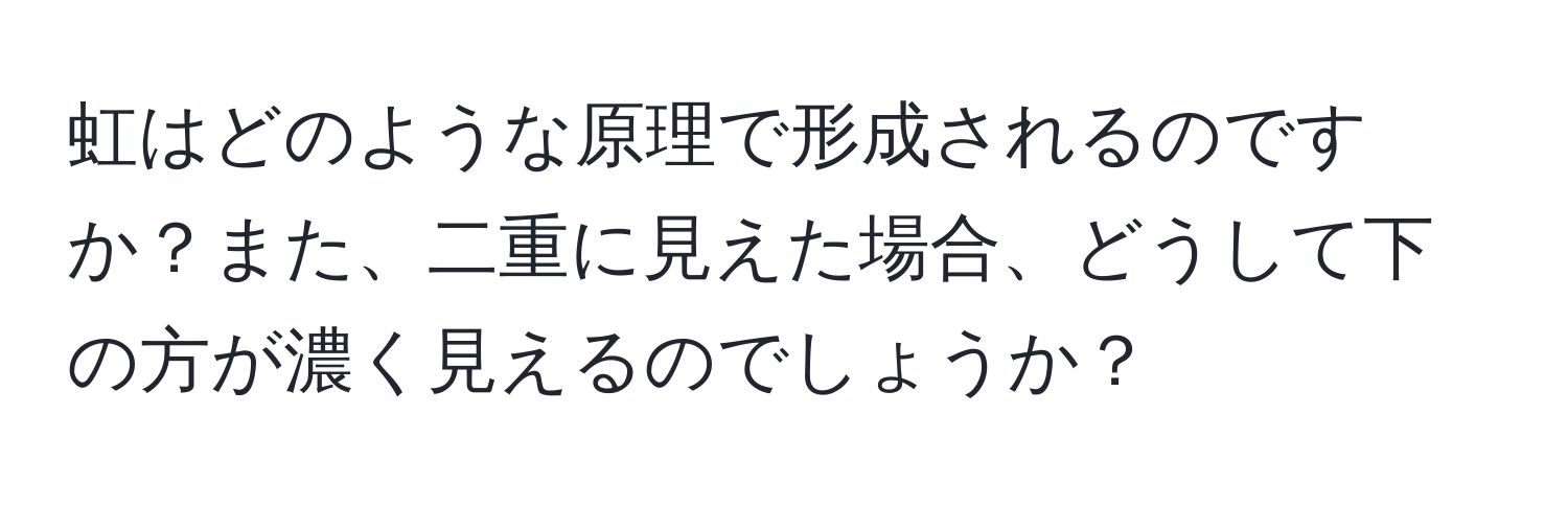 虹はどのような原理で形成されるのですか？また、二重に見えた場合、どうして下の方が濃く見えるのでしょうか？