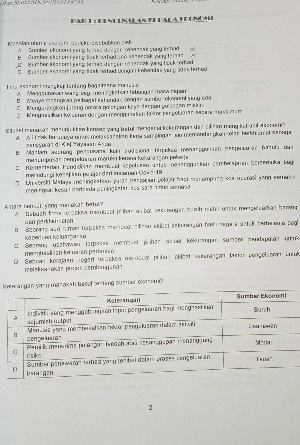 cikguShukSMKS@0193183785
Bab 1 : Pengenalan Kepada Ekonomi
Masalah utama ekonomi berlaku disebabkan oleh
A Sumber ekonomi yang terhad dengan kehendak yang terhad
B Sumber ekonomi yang tidak terhad dan kehendak yang terhad
Sumber ekonomi yang terhad dengan kehendak yang tidak terhad
D Sumber ekonomi yang tidak terhad dengan kehendak yang tidak terhad
Ilmu ekonomi mengkaji tentang bagaimana manusia
A Menggunakan wang bagi meningkatkan tabungan masa depan
B Menyeimbangkan pelbagai kehendak dengan sumber ekonomi yang ada
C Mengurangkan jurang antara golongan kaya dengan golongan miskin
D Menghasilkan keluaran dengan menggunakan faktor pengeluaran secara maksimum
Situasi manakah menunjukkan konsep yang betul mengenai kekurangan dan pilihan mengikut unit ekonomi?
A Ali tidak berupaya untuk melaksanakan kerja sampingan lain memandangkan telah berkhidmat sebagai
pensyarah di Klej Yayasan Anda
B Maniam seorang pengusaha kuih tradisional terpaksa menangguhkan pengeluaran bahulu dan
menumpukan pengeluaran maruku kerana kekurangan pekerja
C Kementerian Pendidikan membuat keputusan untuk menangguhkan pembelajaran bersemuka bagi
melindungi kebajikan pelajar dari ancaman Covid-19
D Universiti Malaya meningkatkan yuran pengajian pelajar bagi menampung kos operasi yang semakin
meningkat kesan daripada peningkatan kos sara hidup semasa
Antara berikut, yang manakah betul?
A Sebuah firma terpaksa membuat pilihan akibat kekurangan buruh mahir untuk mengeluarkan barang
dan perkhidmatan
B Seorang suri rumah terpaksa membuat pilihan akibat kekurangan hasil negara untuk berbelanja bagi
keperluan keluarganya
C Seorang usahawan terpaksa membuat pilihan akibat kekurangan sumber pendapatan untuk
menghasilkan keluaran pertanian
D Sebuah kerajaan negeri terpaksa membuat pilihan akibat kekurangan faktor pengeluaran untuk
melaksanakan projek pembangunan
Kg manakah betul tentang sumber ekonomi?
2