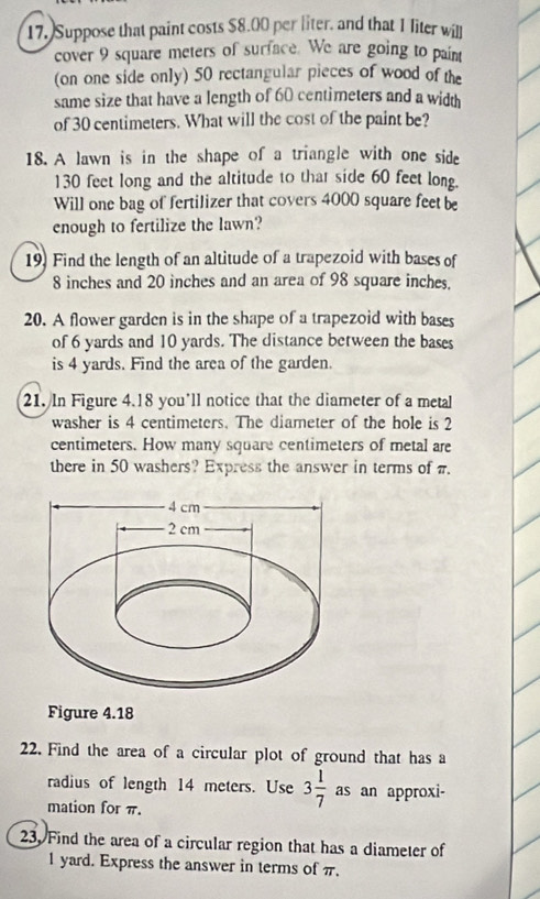 Suppose that paint costs $8.00 per liter, and that 1 liter will 
cover 9 square meters of surface. We are going to paint 
(on one side only) 50 rectangular pieces of wood of the 
same size that have a length of 60 centimeters and a width 
of 30 centimeters. What will the cost of the paint be? 
18. A lawn is in the shape of a triangle with one side
130 feet long and the altitude to thar side 60 feet long. 
Will one bag of fertilizer that covers 4000 square feet be 
enough to fertilize the lawn? 
19. Find the length of an altitude of a trapezoid with bases of
8 inches and 20 inches and an area of 98 square inches. 
20. A flower garden is in the shape of a trapezoid with bases 
of 6 yards and 10 yards. The distance between the bases 
is 4 yards. Find the area of the garden. 
21. In Figure 4.18 you’ll notice that the diameter of a metal 
washer is 4 centimeters. The diameter of the hole is 2
centimeters. How many square centimeters of metal are 
there in 50 washers? Express the answer in terms of π. 
Figure 4.18
22. Find the area of a circular plot of ground that has a 
radius of length 14 meters. Use 3 1/7 as an approxi- 
mation for π. 
23. Find the area of a circular region that has a diameter of
l yard. Express the answer in terms of π.