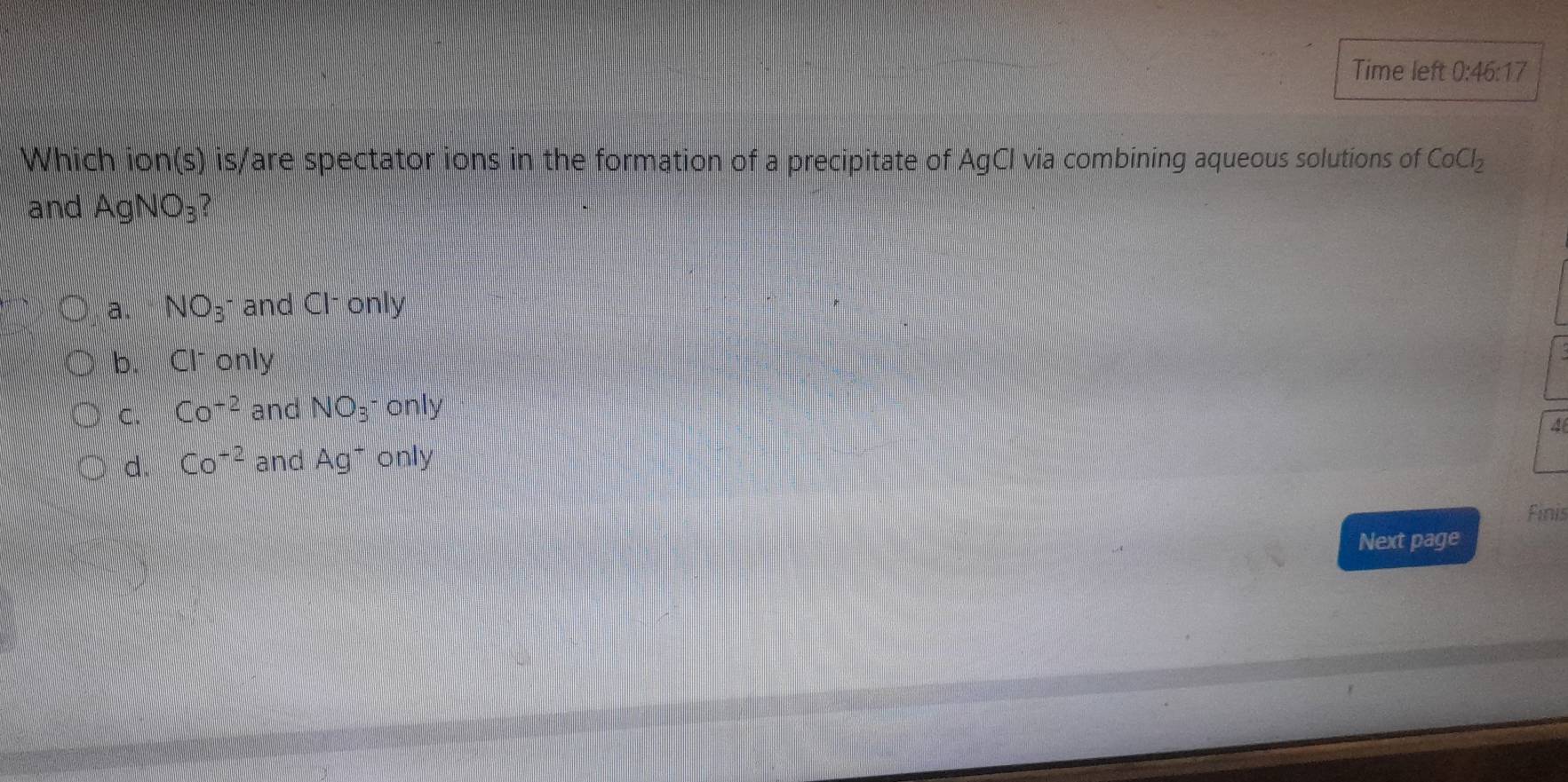 Time left 0:46:17 
Which ion(s) is/are spectator ions in the formation of a precipitate of AgCI via combining aqueous solutions of CoCl_2
and AgNO_3
a. NO_3^(- and Cl only
b. Cl^-) only
C. Co^(-2) and NO_3^- only
4
d. Co^(+2) and Ag^+ only
Finis
Next page