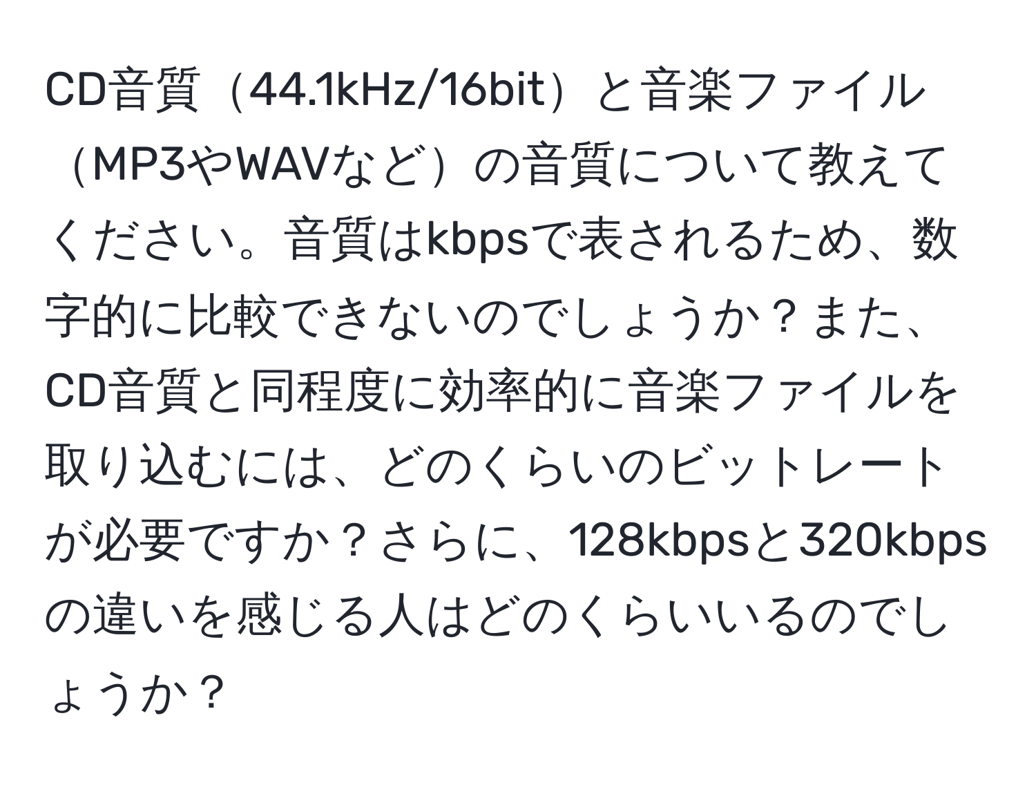 CD音質44.1kHz/16bitと音楽ファイルMP3やWAVなどの音質について教えてください。音質はkbpsで表されるため、数字的に比較できないのでしょうか？また、CD音質と同程度に効率的に音楽ファイルを取り込むには、どのくらいのビットレートが必要ですか？さらに、128kbpsと320kbpsの違いを感じる人はどのくらいいるのでしょうか？