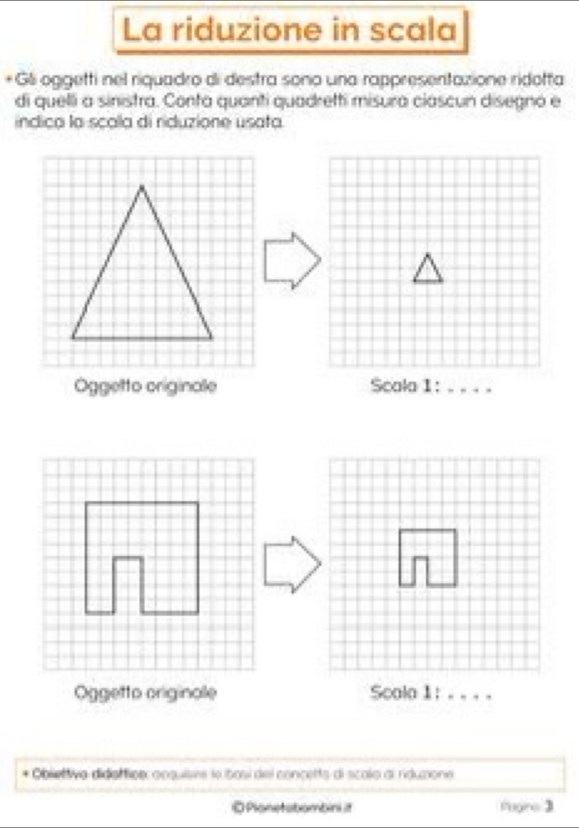 La riduzione in scala 
+ Gli oggetti nel riquadro di destra sono una rappresentazione ridotta 
di quelli a sinistra. Conta quanti quadretti misura ciascun disegno e 
indica la scala di riduzione usata. 
Oggetto originale Scala 1 :_ 
Oggetto originale 
* Obliettivo didaffiee acsuisee le bosí del concetts di scolo al rduxione 
O Plonetobombin i Pogre 3