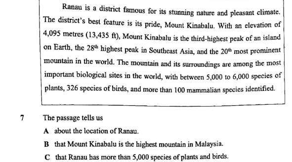 Ranau is a district famous for its stunning nature and pleasant climate.
The district’s best feature is its pride, Mount Kinabalu. With an elevation of
4,095 metres (13,435 ft), Mount Kinabalu is the third-highest peak of an island
on Earth, the 28^(th) highest peak in Southeast Asia, and the 20^(th) most prominent
mountain in the world. The mountain and its surroundings are among the most
important biological sites in the world, with between 5,000 to 6,000 species of
plants, 326 species of birds, and more than 100 mammalian species identified.
7 The passage tells us
A about the location of Ranau.
B that Mount Kinabalu is the highest mountain in Malaysia.
C that Ranau has more than 5,000 species of plants and birds.