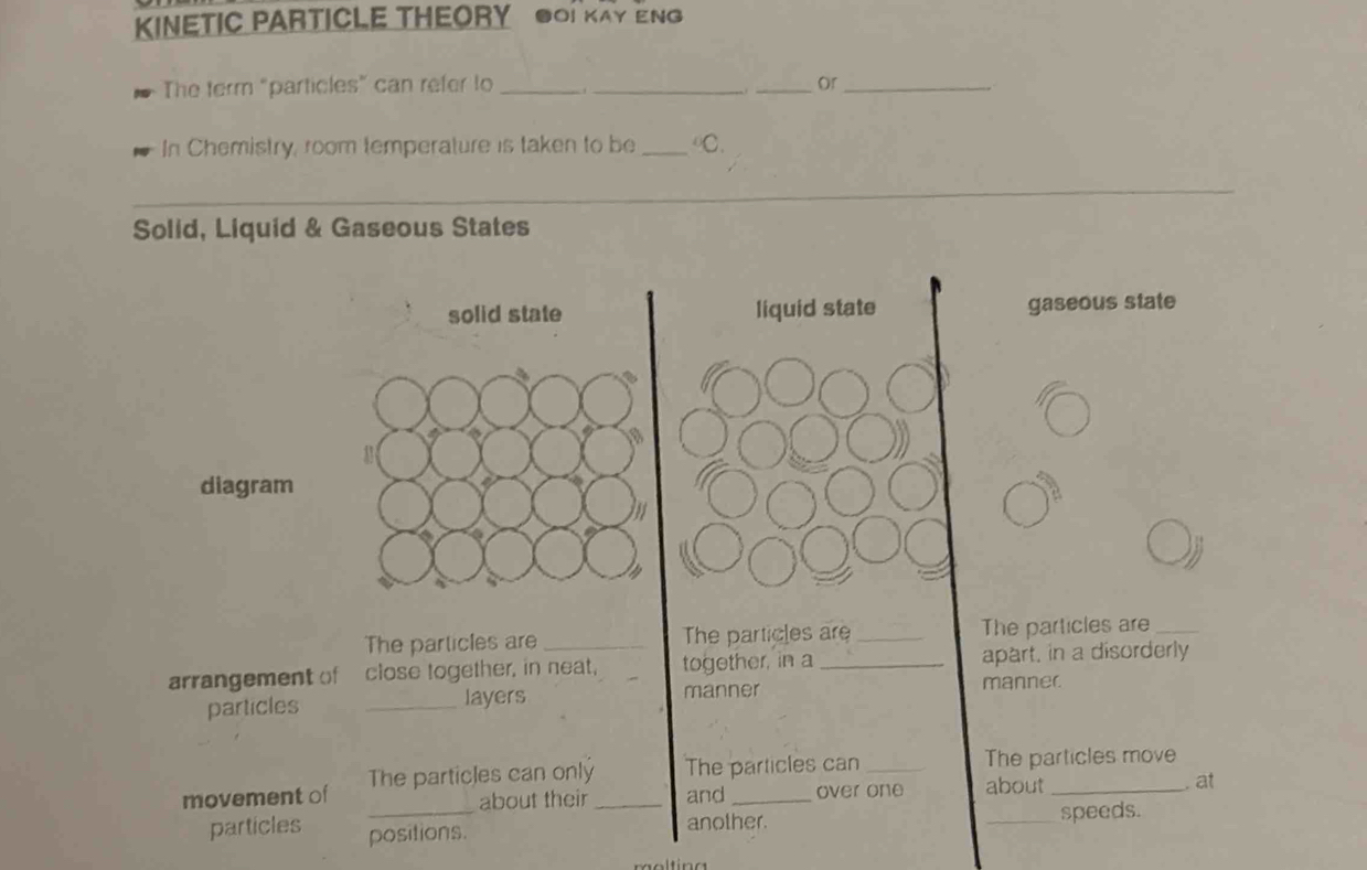 KINETIC PARTICLE THEORY OI KAY ENG
The term "particles” can refer to ___or_
In Chemistry, room temperature is taken to be_ of 
Solid, Liquid & Gaseous States
solid state liquid state gaseous state
diagram

The particles are _The particles are _The particles are_
arrangement of close together, in neat, together, in a_ apart, in a disorderly
particles _layers
manner manner
movement of The particles can only_ The particles can _The particles move
about their and over one about
. at
particles positions. another. _speeds.