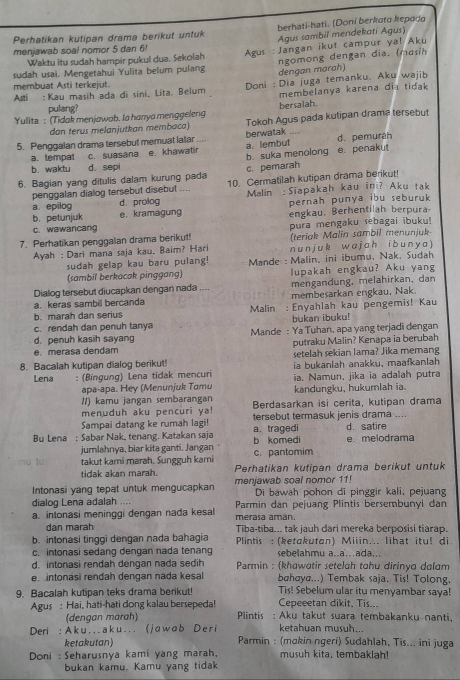 Perhatikan kutipan drama berikut untuk berhati-hati. (Doni berkata kepada
menjawab soal nomor 5 dan 6! Agus sambil mendekati Agus)
Waktu itu sudah hampir pukul dua. Sekolah Agus : Jangan ikut campur ya! Aku
sudah usai. Mengetahui Yulita belum pulang ngomong dengan dia. (masih
dengan marah)
membuat Asti terkejut.
Asti : Kau masih ada di sini, Lita. Belum Doni : Dia juga temanku. Aku wajib
membelanya karena dia tidak
pulang?
Yulita : (Tidak menjawab. la hanya menggeleng bersalah.
dan terus melanjutkan membaca) Tokoh Agus pada kutipan drama tersebut
5. Penggalan drama tersebut memuat latar berwatak .. d. pemurah
a. tempat c. suasana e khawatir a. lembut
b. suka menolong e. penakut
b. waktu d sepi
6. Bagian yang ditulis dalam kurung pada c. pemarah
penggalan dialog tersebut disebut .... 10. Cermatilah kutipan drama berikut!
a. epilog d. prolog Malin : Siapakah kau ini? Aku tak
pernah punya ibu seburuk
b. petunjuk e. kramagung
engkau. Berhentilah berpura-
c. wawancang
pura mengaku sebagai ibuku!
7. Perhatikan penggalan drama berikut! (teriak Malin sambil menunjuk-
Ayah : Dari mana saja kau, Baim? Hari nunjuk wajah ibunya )
sudah gelap kau baru pulang! Mande : Malin, ini ibumu, Nak. Sudah
(sambil berkacak pinggang) lupakah engkau? Aku yang
Dialog tersebut diucapkan dengan nada .... mengandung, melahirkan, dan
a. keras sambil bercanda membesarkan engkau, Nak.
b. marah dan serius Malin : Enyahlah kau pengemis! Kau
c. rendah dan penuh tanya bukan ibuku!
d. penuh kasih sayang Mande : Ya Tuhan, apa yang terjadi dengan
e. merasa dendam putraku Malin? Kenapa ia berubah
setelah sekian lama? Jika memang
8. Bacalah kutipan dialog berikut!
ia bukanlah anakku, maafkanlah
Lena : (Bingung) Lena tidak mencuri ia. Namun, jika ia adalah putra
apa-apa. Hey (Menunjuk Tamu
kandungku, hukumlah ia.
II) kamu jangan sembarangan Berdasarkan isi cerita, kutipan drama
menuduh aku pencuri ya!
Sampai datang ke rumah lagi! tersebut termasuk jenis drama ....
a. tragedi d. satire
Bu Lena : Sabar Nak, tenang. Katakan saja b komedi e. melodrama
jumlahnya, biar kita ganti. Jangan
takut kami marah. Sungguh kami c. pantomim
tidak akan marah. Perhatikan kutipan drama berikut untuk
Intonasi yang tepat untuk mengucapkan menjawab soal nomor 11!
Di bawah pohon di pinggir kali、 pejuang
dialog Lena adalah .... Parmin dan pejuang Plintis bersembunyi dan
a. intonasi meninggi dengan nada kesal merasa aman.
dan marah Tiba-tiba... tak jauh dari mereka berposisi tiarap.
b. intonasi tinggi dengan nada bahagia Plintis : (ketakutan) Miiin... lihat itu! di
c. intonasi sedang dengan nada tenang sebelahmu a..a…ada...
d. intonasi rendah dengan nada sedih Parmin : (khawatir setelah tahu dirinya dalam
e intonasi rendah dengan nada kesal bahaya...) Tembak saja, Tis! Tolong,
9. Bacalah kutipan teks drama berikut! Tis! Sebelum ular itu menyambar saya!
Agus : Hai, hati-hati dong kalau bersepeda! Cepeeetan dikit, Tis...
(dengan marah) Plintis : Aku takut suara tembakanku nanti,
Deri : A k u . . . a k u . . . ( j a w a b D e r i ketahuan musuh...
ketakutan)  Parmin : (makin ngeri) Sudahlah, Tis... ini juga
Doni : Seharusnya kami yang marah, musuh kita, tembaklah!
bukan kamu. Kamu yang tidak