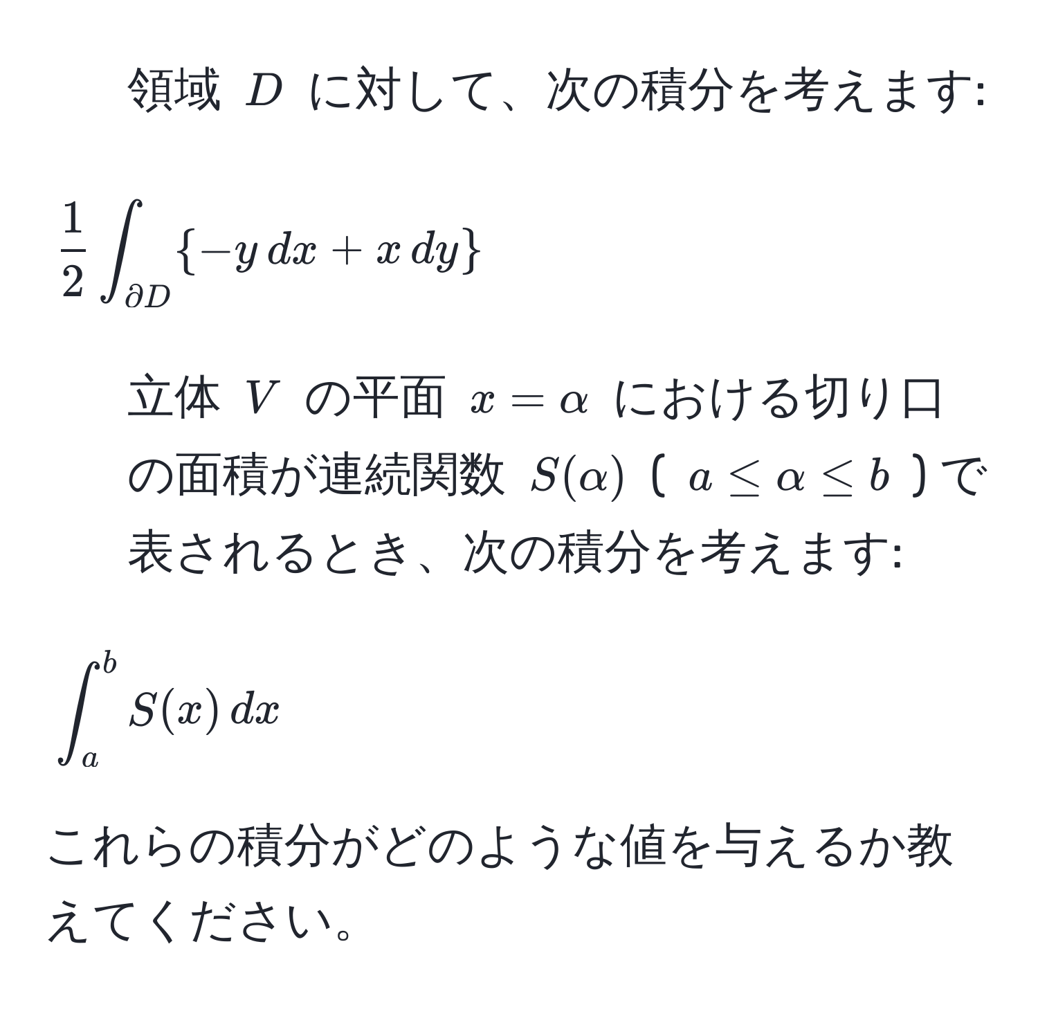 領域 ( D ) に対して、次の積分を考えます: 
[
 1/2  ∈t_partial D -y , dx + x , dy
]
2. 立体 ( V ) の平面 ( x=alpha ) における切り口の面積が連続関数 ( S(alpha) ) ( ( a ≤ alpha ≤ b ) ) で表されるとき、次の積分を考えます:
[
∈t_a^b S(x) , dx
]
これらの積分がどのような値を与えるか教えてください。