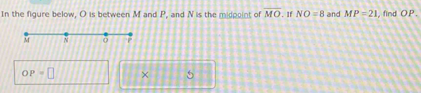 In the figure below, O is between M and P, and N is the midpoint of overline MO. If NO=8 and MP=21 , find OP.
OP=□
×