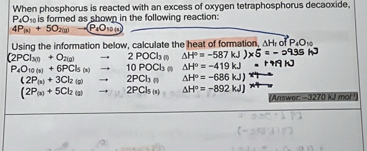 When phosphorus is reacted with an excess of oxygen tetraphosphorus decaoxide,
P_4O_10 is formed as shown in the following reaction:
4P_(s)+5O_2(g)to (P_4O_10(s)
Using the information below, calculate the heat of formation, △ H_f of P_4O_10
(2PCl_3(l)+O_2(g)to 2POCl_3(l) △ H°=-587k
P_4O_10(s)+6PCl_5(s)to 10POCl_3 (1) △ H°=-419kJ
(2P_(s)+3Cl_2(g)to 2PCl_3(l) △ H°=-686kJ)
(2P_(s)+5Cl_2(g)to 2PCl_5(s) △ H°=-892kJ)
(Answer: -3270 kJ mol