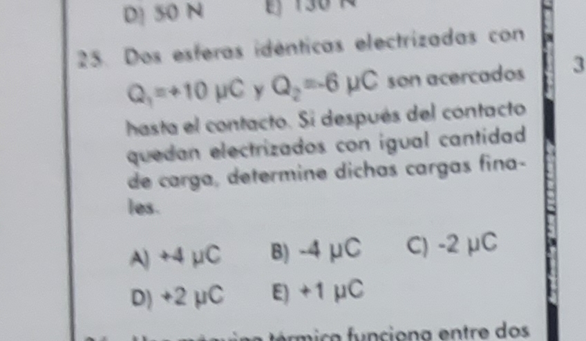 D] 50 N j 130 Á
25. Dos esferas idénticas electrizadas con
Q_1=+10mu C Y Q_2=-6mu C son acercados 3
hasta el contacto. Si después del contacto
quedan electrizados con igual cantidad 
de carga, determine dichas cargas fina-
les.
A) +4 μC B) -4 μC C) -2 μC
D) +2 μC E) +1μC