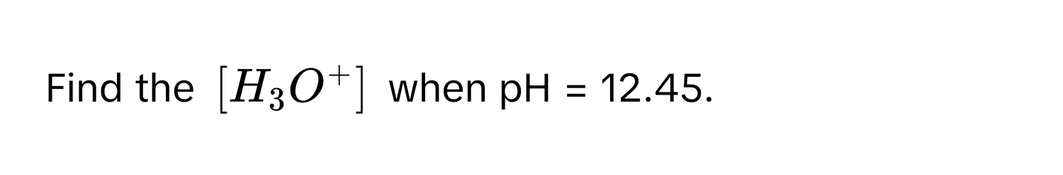 Find the $[H_3O^+]$ when pH = 12.45.