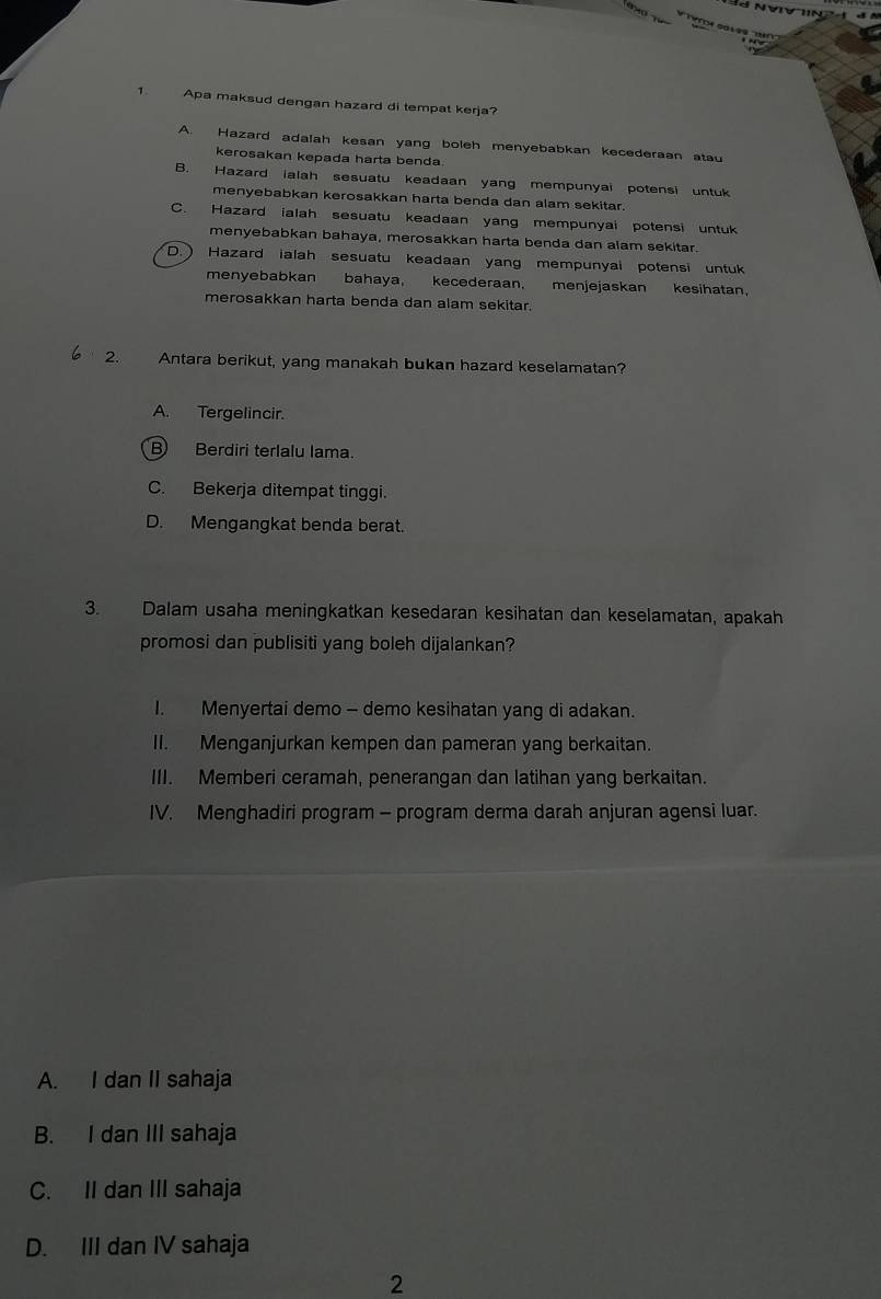 Apa maksud dengan hazard di tempat kerja?
A. Hazard adalah kesan yang boleh menyebabkan kecederaan atau
kerosakan kepada harta benda.
B. Hazard ialah sesuatu keadaan yang mempunyai potensi untuk
menyebabkan kerosakkan harta benda dan alam sekitar.
C. Hazard ialah sesuatu keadaan yang mempunyai potensi untuk
menyebabkan bahaya, merosakkan harta benda dan alam sekitar.
D.) Hazard ialah sesuatu keadaan yang mempunyai potensi untuk
menyebabkan bahaya, kecederaan. menjejaskan kesihatan,
merosakkan harta benda dan alam sekitar.
2. Antara berikut, yang manakah bukan hazard keselamatan?
A. Tergelincir.
B) Berdiri terlalu lama.
C. Bekerja ditempat tinggi.
D. Mengangkat benda berat.
3. Dalam usaha meningkatkan kesedaran kesihatan dan keselamatan, apakah
promosi dan publisiti yang boleh dijalankan?
I. Menyertai demo - demo kesihatan yang di adakan.
II. Menganjurkan kempen dan pameran yang berkaitan.
III. Memberi ceramah, penerangan dan latihan yang berkaitan.
IV. Menghadiri program - program derma darah anjuran agensi luar.
A. I dan II sahaja
B. I dan III sahaja
C. II dan III sahaja
D. III dan IV sahaja
2