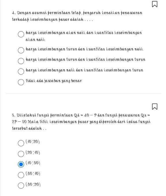 Dengan asumsi þermintaan tetaþ, þengaruh kenaikan þenawaran
terhadap keseimbangan pasar adalah . . . .
harga keseimbangan akan naik dan kuantitas keseimbangan 
akan naik
harga keseimbangan turun dan kuantitas keseimbangan naik
harga keseimbangan turun dan kuantitas keseimbangan turun
harga keseimbangan naik dan kuantitas keseimbangan turun .
tidak ada jawaban yang benar 
5. Diketahuifungsi permintaan Qd=40-P dan fungsi penawaran Q8=
2P — 50 Maka titik keseimbangan þasar yang diþeroleh dari kedua fungsi
tersebut adalah . .
(40;20)
(20;40)
(40;80)
(80;40)
(80;20)