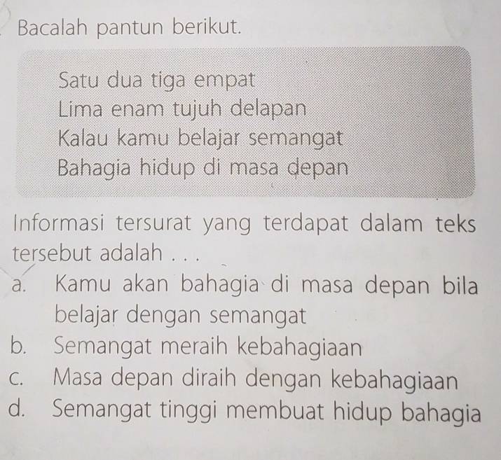 Bacalah pantun berikut.
Satu dua tiga empat
Lima enam tujuh delapan
Kalau kamu belajar semangat
Bahagia hidup di masa depan
Informasi tersurat yang terdapat dalam teks
tersebut adalah . . .
a. Kamu akan bahagia di masa depan bila
belajar dengan semangat
b. Semangat meraih kebahagiaan
c. Masa depan diraih dengan kebahagiaan
d. Semangat tinggi membuat hidup bahagia