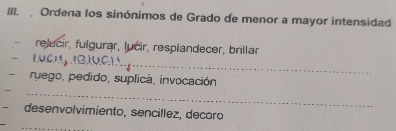 Ordena los sinónimos de Grado de menor a mayor intensidad 
relucir, fulgurar, lucir, resplandecer, brillar 
_ 
ruego, pedido, suplica, invocación 
_ 
desenvolvimiento, sencillez, decoro 
_