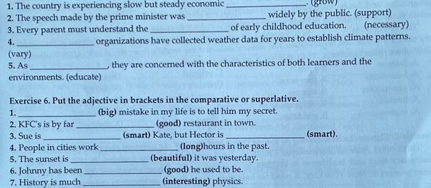 The country is experiencing slow but steady economic_ 
2. The speech made by the prime minister was_ widely by the public. (support) 
3. Every parent must understand the _of early childhood education. (necessary) 
4. _organizations have collected weather data for years to establish climate patterns. 
(vary) 
5. As _, they are concerned with the characteristics of both learners and the 
environments. (educate) 
Exercise 6. Put the adjective in brackets in the comparative or superlative. 
1._ (big) mistake in my life is to tell him my secret. 
2. KFC's is by far_ (good) restaurant in town. 
3. Sue is_ (smart) Kate, but Hector is _(smart). 
4. People in cities work _(long)hours in the past. 
5. The sunset is _(beautiful) it was yesterday. 
6. Johnny has been _(good) he used to be. 
7. History is much _(interesting) physics.