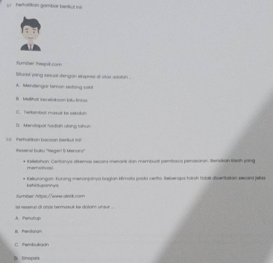 Perhatikan gambar berikut Ini!
Sumber: freepik.com
Situasi yang sesuai dengan ekspresi di atas adalah ... .
A. Mendengar teman sedang sakit
B. Melihat kecelakaan lalu lintas
C. Terlambat masuk ke sekolah
D. Mendapat hadiah ulang tahun
58 Perhatikan bacaan berikut ini!
Resensi buku "Negeri 5 Menara"
Kelebihan: Ceritanya dikemas secara menarik dan membuat pembaca penasaran. Berisikan kisah yang
memotivasi.
Kekurangan: Kurang menonjolnya bagian klimaks pada cerita. Beberapa tokoh tidak diceritakan secara jelas
kehidupannya.
Sumber: https://www.detik.com
Isi resensi di atas termasuk ke dalam unsur ... .
A. Penutup
B. Penilaian
C. Pembukaan
D. Sinopsis