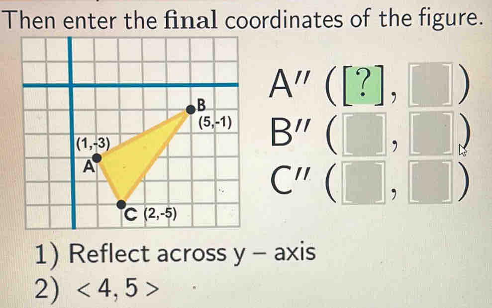 Then enter the final coordinates of the figure.
A''([?],□ )
B''(□ ,□ )
C''(□ ,□ )
1) Reflect across y - axis
2) <4,5>