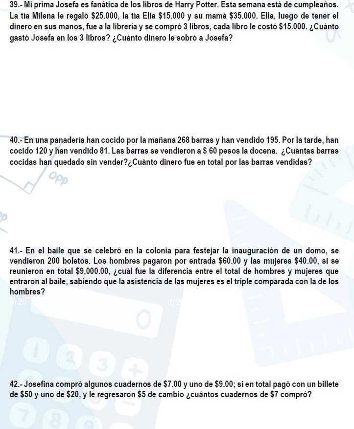 39.- Mi prima Josefa es fanática de los libros de Harry Potter. Esta semana está de cumpleaños. 
La tía Milena le regaló $25.000, la tía Elia $15.000 y su mamá $35.000. Ella, luego de tener el 
dinero en sus manos, fue a la librería y se compró 3 libros, cada libro le costó $15.000. ¿Cuánto 
gastó Josefa en los 3 libros? ¿Cuánto dinero le sobró a Josefa? 
40.- En una panadería han cocido por la mañana 268 barras y han vendido 195. Por la tarde, han 
cocido 120 y han vendido 81. Las barras se vendieron a $ 60 pesos la docena. ¿Cuántas barras 
cocidas han quedado sin vender ?i Cuánto dinero fue en total por las barras vendidas? 
D 
41.- En el baile que se celebró en la colonia para festejar la inauguración de un domo, se 
vendieron 200 boletos. Los hombres pagaron por entrada $60.00 y las mujeres $40.00, si se 
reunieron en total $9,000.00, ¿cuál fue la diferencia entre el total de hombres y mujeres que 
entraron al baile, sabiendo que la asistencia de las mujeres es el triple comparada con la de los 
hombres? 
42.- Josefina compró algunos cuadernos de $7.00 y uno de $9.00; si en total pagó con un billete 
de $50 y uno de $20, y le regresaron $5 de cambio ¿cuántos cuadernos de $7 compró?