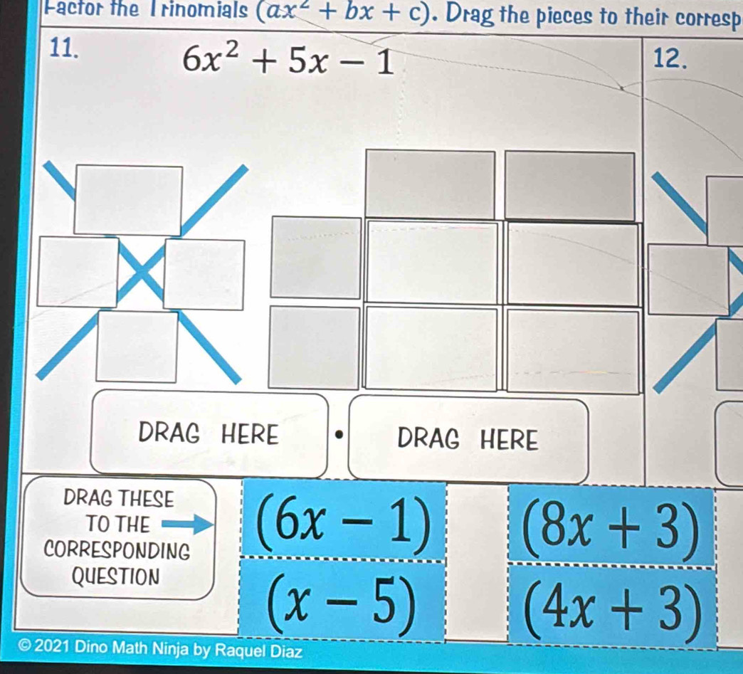 Factor the I rinomials (ax^2+bx+c). Drag the pieces to their corresp 
11.
6x^2+5x-1 12. 
DRAG HERE DRAG HERE 
DRAG THESE 
TO THE (8x+3)
CORRESPONDING
(6x-1)
QUESTION
(x-5)
(4x+3)
© 2021 Dino Math Ninja by Raquel Diaz