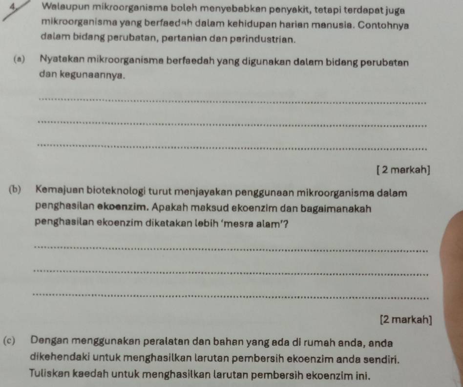 Walaupun mikroorganisma boleh menyebabkan penyakit, tetapi terdapat juga 
mikroorganisma yang berfaedah dalam kehidupan harian manusia. Contohnya 
dalam bidang perubatan, pertanian dan perindustrian. 
(a) Nyatakan mikroorganisma berfaedah yang digunakan dalam bidang perubatan 
dan kegunaannya. 
_ 
_ 
_ 
[ 2 markah] 
(b) Kemajuan bioteknologi turut menjayakan penggunaan mikroorganisma dalam 
penghasilan ekoenzim. Apakah maksud ekoenzim dan bagaimanakah 
penghasilan ekoenzim dikatakan lebih ‘mesra alam’? 
_ 
_ 
_ 
[2 markah] 
(c) Dengan menggunakan peralatan dan bahan yang ada di rumah anda, anda 
dikehendaki untuk menghasilkan larutan pembersih ekoenzim anda sendiri. 
Tuliskan kaedah untuk menghasilkan larutan pembersih ekoenzim ini.