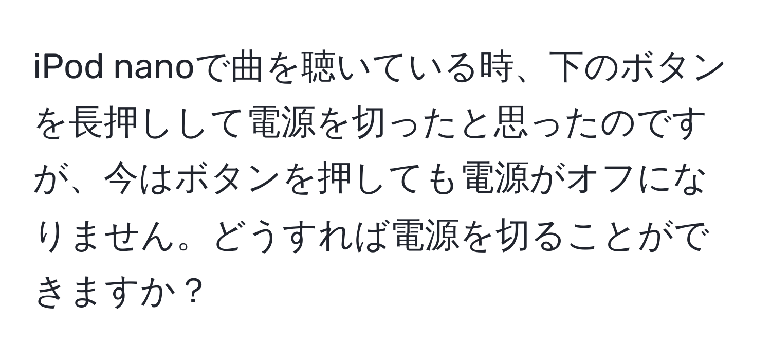 iPod nanoで曲を聴いている時、下のボタンを長押しして電源を切ったと思ったのですが、今はボタンを押しても電源がオフになりません。どうすれば電源を切ることができますか？