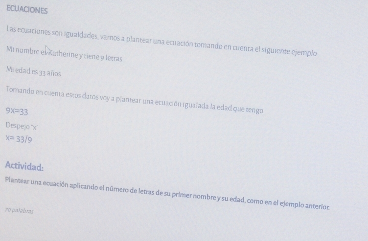 ECUACiONES 
Las ecuaciones son igualdades, vamos a plantear una ecuación tomando en cuenta el siguiente ejemplo: 
Mi nombre es Katherine y tiene 9 letras 
Mi edad es 33 años 
Tomando en cuenta estos datos voy a plantear una ecuación igualada la edad que tengo
9x=33
Despejo '' x ''
x=33/9
Actividad: 
Plantear una ecuación aplicando el número de letras de su primer nombre y su edad, como en el ejemplo anterior. 
70 palabras