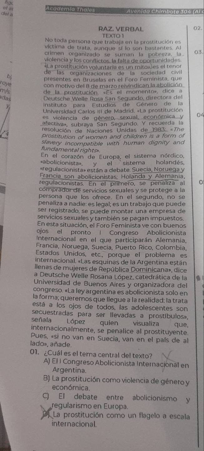 figu
of al Academía Thales Avenida Chímbote 304 (Al 
del a
RAZ, VERBAL 02.
TEXTO 1
No toda persona que trabaja en la prostitución es
víctima de trata, aunque sí lo son bastantes. Al
crimen organizado se suman la pobreza, la 03.
violencia y los conflictos, la falta de oportunidades.
La prostitución voluntaria es un mitox)es el tenor
de las organizaciones de la sociedad civil
b presentes en Bruselas en el Foro Feminista, que
roye con motivo del 8 de marzo reivindican la abolición
m/s de la prostitución. «Es el momento», dice a
das  Deutsche Welle Rosa San Segundo, directora del
Instituto para Estudios de Género de la
Universidad Carlos III de Madrid. «La prostitución
es violencia de género, sexual, económica y 04
afectiva», subraya San Segundo. Y recuerda la
resolución de Naciones Unidas de 1983: «The
a
prostitution of women and children is a form of
slavery incompatible with human dignity and
fundamental rights 
En el corazón de Europa, el sistema nórdico,
«abolicionista», y el sistema holandés,
«regulacionista» están a debate. Suecia, Noruega y
Francia son abolicionistas; Holanda y Alemania,
regulacionistas. En el prímero, se penaliza al 0
comprador de servicios sexuales y se protege a la
persona que los ofrece. En el segundo, no se
penaliza a nadie: es legal; es un trabajo que puede
ser registrado, se puede montar una empresa de
servicios sexuales y también se pagan impuestos.
En esta situación, el Foro Feminista ve con buenos
ojos el pronto | Congreso Abolicionista
Internacional en el que participarán Alemania,
Francia, Noruega, Suecia, Puerto Rico, Colombia,
Estados Unidos, etc., porque el problema es
internacional. «Las esquinas de la Argentina eștán
llenas de mujeres de República Dominicana», dice
a Deutsche Welle Rosana López, catedrática de la
Universidad de Buenos Aires y organizadora del
congreso. «La ley argentina es abolicionista solo en
la forma; queremos que llegue a la realidad: la trata
está a los ojos de todos, las adolescentes son
secuestradas para ser llevadas a prostíbulos»,
señala López quien visualiza que,
internacionalmente, se penalice al prostituyente.
Pues, «si no van en Suecia, van en el país de al
lado», añade.
01. ¿Cuál es el tema central del texto?
A) El I Congreso Abolicionista Internacional en
Argentina.
B) La prostitución como violencia de género y
económnica.
C) El debate entre abolicionismo y
regularismo en Europa.
DJ La prostitución como un flagelo a escala
internacional.