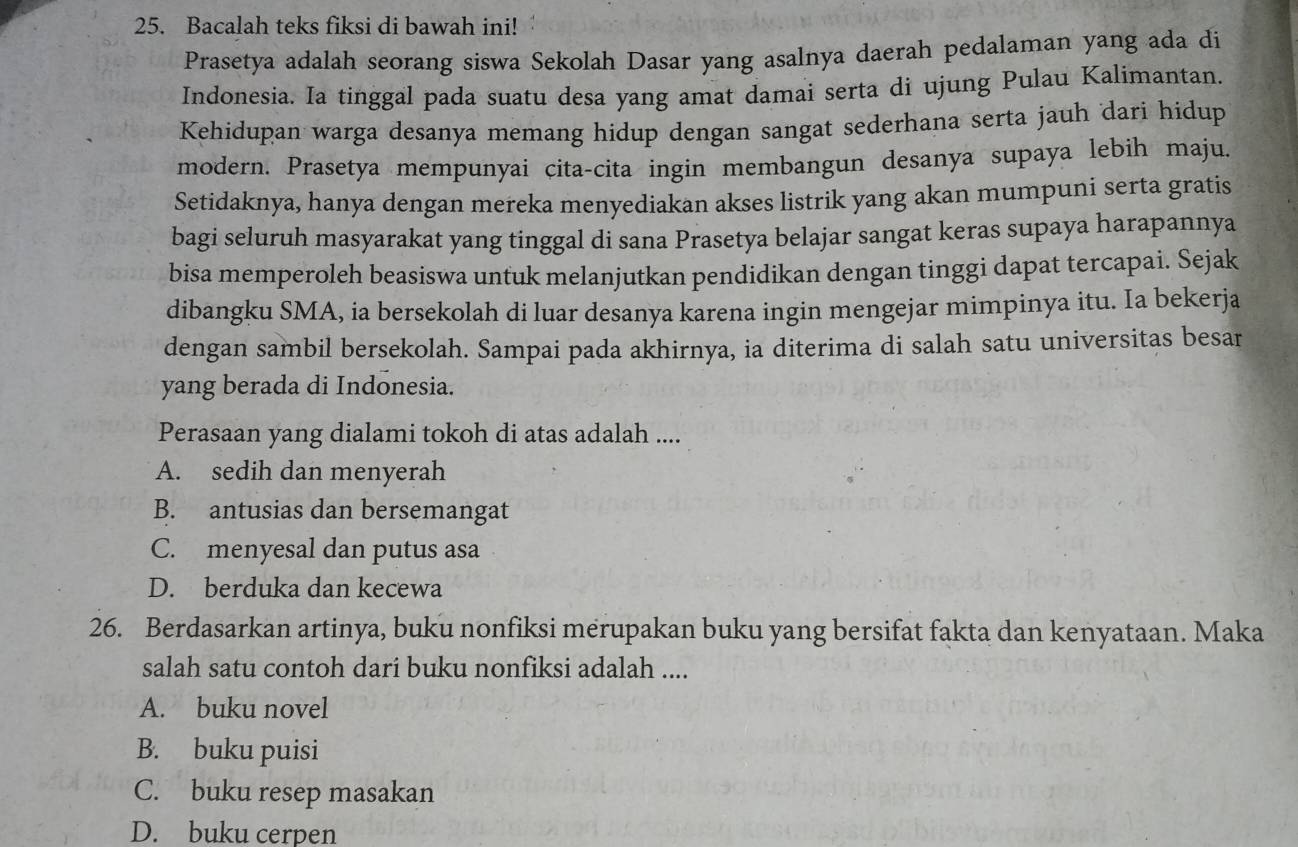 Bacalah teks fiksi di bawah ini!
Prasetya adalah seorang siswa Sekolah Dasar yang asalnya daerah pedalaman yang ada di
Indonesia. Ia tinggal pada suatu desa yang amat damai serta di ujung Pulau Kalimantan.
Kehidupan warga desanya memang hidup dengan sangat sederhana serta jauh dari hidup
modern. Prasetya mempunyai cita-cita ingin membangun desanya supaya lebih maju.
Setidaknya, hanya dengan mereka menyediakan akses listrik yang akan mumpuni serta gratis
bagi seluruh masyarakat yang tinggal di sana Prasetya belajar sangat keras supaya harapannya
bisa memperoleh beasiswa untuk melanjutkan pendidikan dengan tinggi dapat tercapai. Sejak
dibangku SMA, ia bersekolah di luar desanya karena ingin mengejar mimpinya itu. Ia bekerja
dengan sambil bersekolah. Sampai pada akhirnya, ia diterima di salah satu universitas besar
yang berada di Indonesia.
Perasaan yang dialami tokoh di atas adalah ....
A. sedih dan menyerah
B. antusias dan bersemangat
C. menyesal dan putus asa
D. berduka dan kecewa
26. Berdasarkan artinya, buku nonfiksi merupakan buku yang bersifat fakta dan kenyataan. Maka
salah satu contoh dari buku nonfiksi adalah ....
A. buku novel
B. buku puisi
C. buku resep masakan
D. buku cerpen