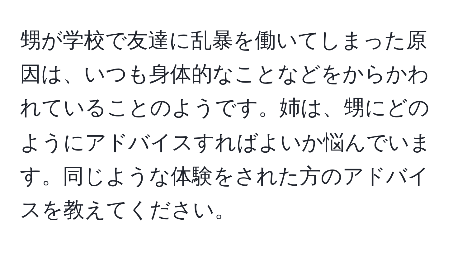 甥が学校で友達に乱暴を働いてしまった原因は、いつも身体的なことなどをからかわれていることのようです。姉は、甥にどのようにアドバイスすればよいか悩んでいます。同じような体験をされた方のアドバイスを教えてください。