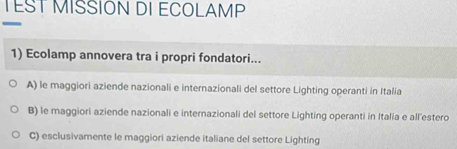 TEST MISSION DI ECOLAMP
1) Ecolamp annovera tra i propri fondatori...
A) le maggiori aziende nazionali e internazionali del settore Lighting operanti in Italia
B) le maggiori aziende nazionali e internazionali del settore Lighting operanti in Italia e all'estero
C) esclusivamente le maggiori aziende italiane del settore Lighting