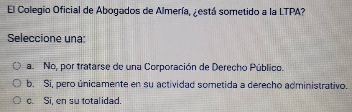 El Colegio Oficial de Abogados de Almería, ¿está sometido a la LTPA?
Seleccione una:
a. No, por tratarse de una Corporación de Derecho Público.
b. Sí, pero únicamente en su actividad sometida a derecho administrativo.
c. Sí, en su totalidad.