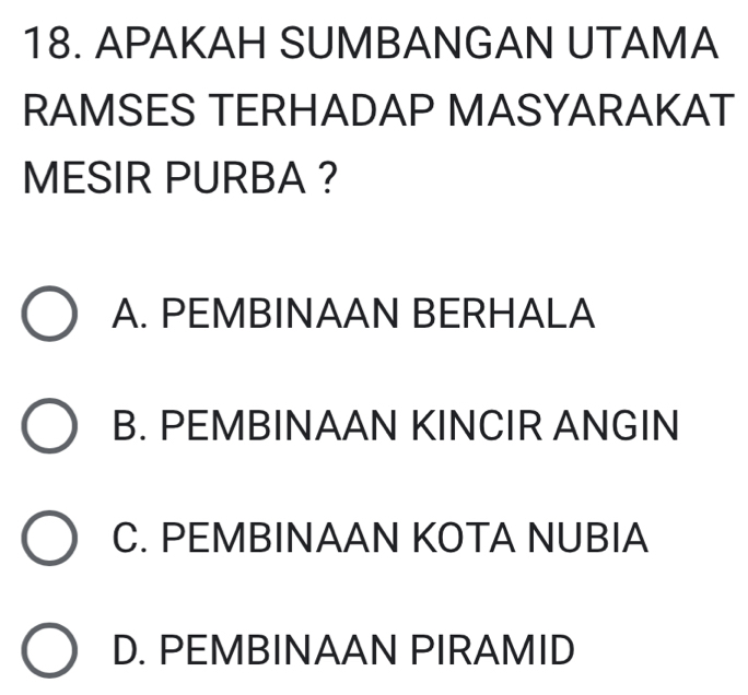 APAKAH SUMBANGAN UTAMA
RAMSES TERHADAP MASYARAKAT
MESIR PURBA ?
A. PEMBINAAN BERHALA
B. PEMBINAAN KINCIR ANGIN
C. PEMBINAAN KOTA NUBIA
D. PEMBINAAN PIRAMID