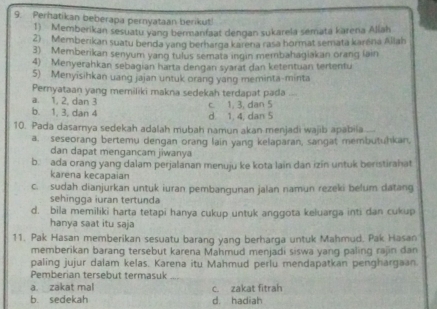 Perhatikan beberapa pernyataan berikut!
1) Memberikan sesuatu yang bermanfaat dengan sukarela semata karena Allah
2) Memberikan suatu benda yang berharga karena rasa hormat semata karéna Allah
3) Memberikan senyum yang tulus semata ingin membahagiakan orang lain
4) Menyerahkan sebagian harta dengan syarat dan ketentuan tertentu
5) Menyisihkan uang jajan untuk orang yang meminta-minta
Pernyataan yang memiliki makna sedekah terdapat pada ....
a. 1, 2, dan 3
b. 1, 3, dan 4 d. 1, 4, dan 5 c. 1, 3, dan 5
10. Pada dasarnya sedekah adalah mubah namun akan menjadi wajib apabila
a. seseorang bertemu dengan orang lain yang kelaparan, sangat membutuhkan,
dan dapat mengancam jiwanya
b. ada orang yang dalam perjalanan menuju ke kota lain dan izin untuk beristirahat
karena kecapaian
c. sudah dianjurkan untuk iuran pembangunan jalan namun rezeki belum datang
sehingga iuran tertunda
d. bila memiliki harta tetapi hanya cukup untuk anggota keluarga inti dan cukup
hanya saat itu saja
11. Pak Hasan memberikan sesuatu barang yang berharga untuk Mahmud. Pak Hasan
memberikan barang tersebut karena Mahmud menjadi siswa yang paling rajin dan
paling jujur dalam kelas. Karena itu Mahmud perlu mendapatkan penghargaan
Pemberian tersebut termasuk
a. zakat mal
b. sedekah c. zakat fitrah
d. hadiah