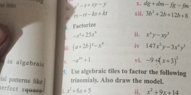 ns into 
ix. x^2-x+xy-y x. dg+dm-fg-fm
xi. rs-rt-ks+kt xii. 3b^2+2b+12b+8
4. Factorize 
ii. 
i. -x^2+25x^6 x^3y-xy^5
iii. (a+2b)^2-x^4 iv 147x^2y-3x^4y^3
s in algebraic V -a^(2n)+1 vi. -9+(x+3)^2
5. Use algebraic tiles to factor the following 
cial patterns like trinomials. Also draw the model. 
perfect square i. x^2+6x+5 ii. x^2+9x+14