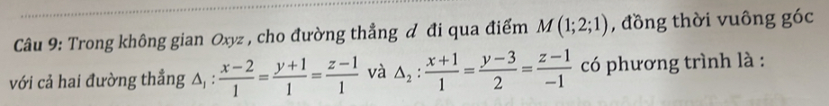 Trong không gian Oxyz , cho đường thẳng đ đi qua điểm M(1;2;1) , đồng thời vuông góc
với cả hai đường thẳng △ _1: (x-2)/1 = (y+1)/1 = (z-1)/1  và △ _2: (x+1)/1 = (y-3)/2 = (z-1)/-1  có phương trình là :