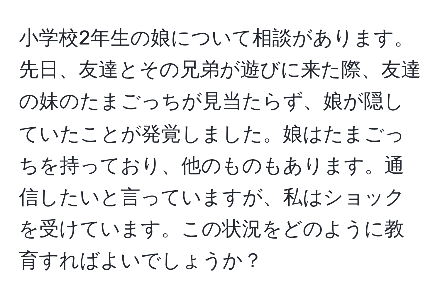 小学校2年生の娘について相談があります。先日、友達とその兄弟が遊びに来た際、友達の妹のたまごっちが見当たらず、娘が隠していたことが発覚しました。娘はたまごっちを持っており、他のものもあります。通信したいと言っていますが、私はショックを受けています。この状況をどのように教育すればよいでしょうか？