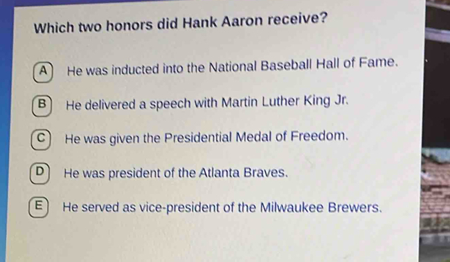 Which two honors did Hank Aaron receive?
A He was inducted into the National Baseball Hall of Fame.
B He delivered a speech with Martin Luther King Jr.
C) He was given the Presidential Medal of Freedom.
D He was president of the Atlanta Braves.
E) He served as vice-president of the Milwaukee Brewers.