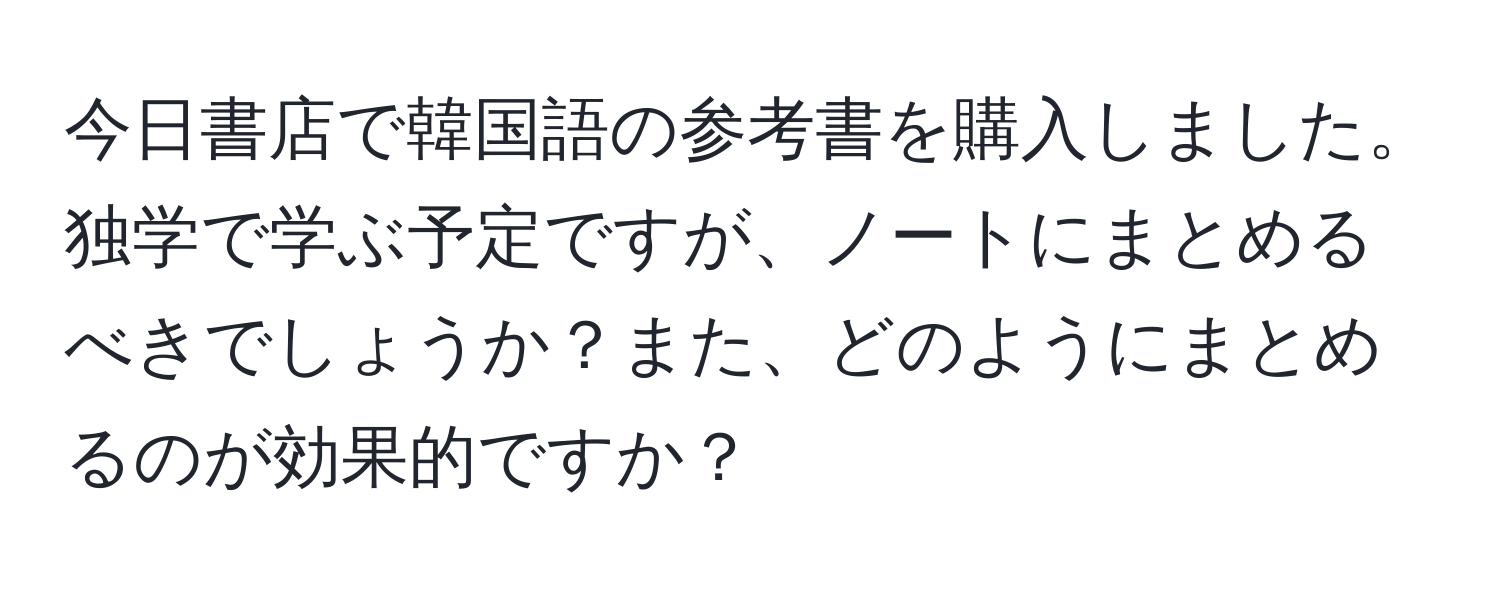 今日書店で韓国語の参考書を購入しました。独学で学ぶ予定ですが、ノートにまとめるべきでしょうか？また、どのようにまとめるのが効果的ですか？