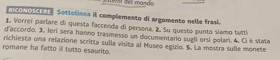 distemi del mondo 
RICONOSCERE Sottolinea il complemento di argomento nelle frasi. 
1. Vorrei parlare di questa faccenda di persona. 2. Su questo punto siamo tutti 
d’accordo. 3. Ieri sera hanno trasmesso un documentario sugli orsi polari. 4. Ci è stata 
richiesta una relazione scritta sulla visita al Museo egizio. 5. La mostra sulle monete 
romane ha fatto il tutto esaurito.